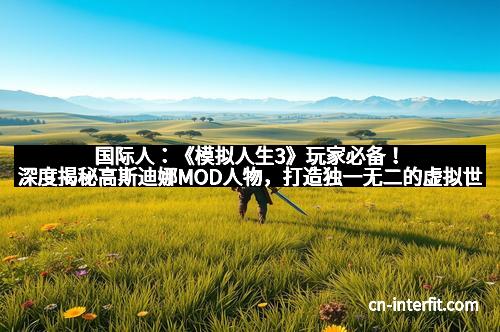 国际人：《模拟人生3》玩家必备！深度揭秘高斯迪娜MOD人物，打造独一无二的虚拟世界
